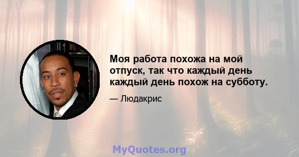 Моя работа похожа на мой отпуск, так что каждый день каждый день похож на субботу.