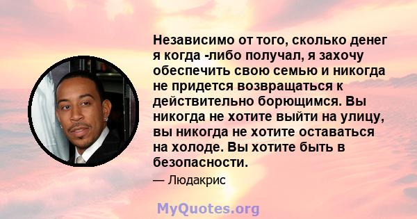 Независимо от того, сколько денег я когда -либо получал, я захочу обеспечить свою семью и никогда не придется возвращаться к действительно борющимся. Вы никогда не хотите выйти на улицу, вы никогда не хотите оставаться