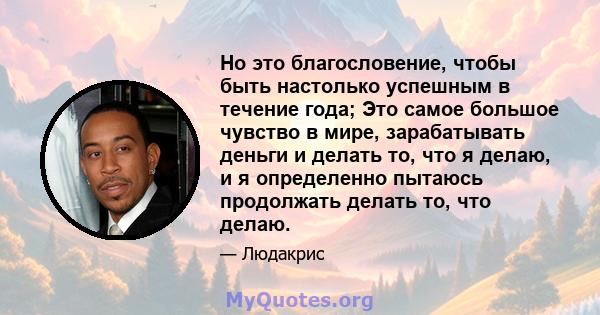 Но это благословение, чтобы быть настолько успешным в течение года; Это самое большое чувство в мире, зарабатывать деньги и делать то, что я делаю, и я определенно пытаюсь продолжать делать то, что делаю.