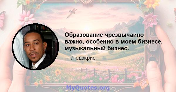 Образование чрезвычайно важно, особенно в моем бизнесе, музыкальный бизнес.