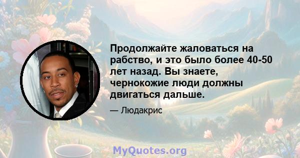 Продолжайте жаловаться на рабство, и это было более 40-50 лет назад. Вы знаете, чернокожие люди должны двигаться дальше.