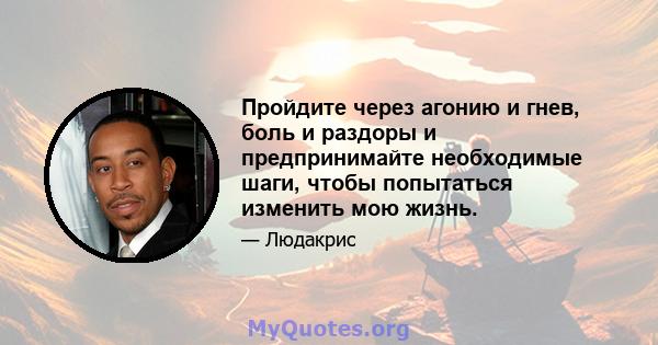 Пройдите через агонию и гнев, боль и раздоры и предпринимайте необходимые шаги, чтобы попытаться изменить мою жизнь.