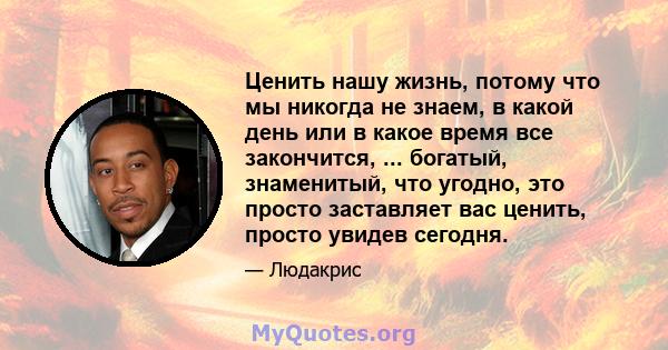 Ценить нашу жизнь, потому что мы никогда не знаем, в какой день или в какое время все закончится, ... богатый, знаменитый, что угодно, это просто заставляет вас ценить, просто увидев сегодня.