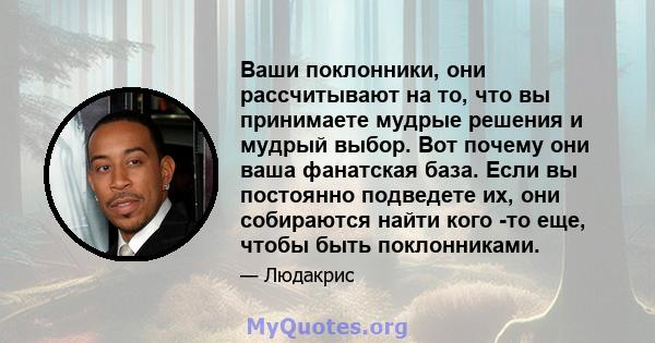 Ваши поклонники, они рассчитывают на то, что вы принимаете мудрые решения и мудрый выбор. Вот почему они ваша фанатская база. Если вы постоянно подведете их, они собираются найти кого -то еще, чтобы быть поклонниками.