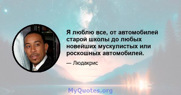 Я люблю все, от автомобилей старой школы до любых новейших мускулистых или роскошных автомобилей.