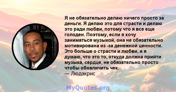 Я не обязательно делаю ничего просто за деньги. Я делаю это для страсти и делаю это ради любви, потому что я все еще голоден. Поэтому, если я хочу заниматься музыкой, она не обязательно мотивирована из -за денежной