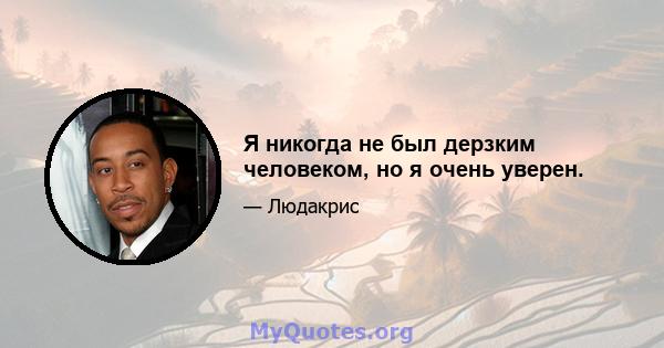 Я никогда не был дерзким человеком, но я очень уверен.