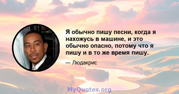 Я обычно пишу песни, когда я нахожусь в машине, и это обычно опасно, потому что я пишу и в то же время пишу.