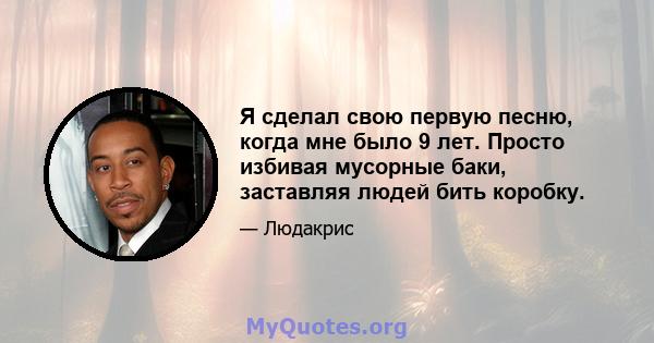 Я сделал свою первую песню, когда мне было 9 лет. Просто избивая мусорные баки, заставляя людей бить коробку.