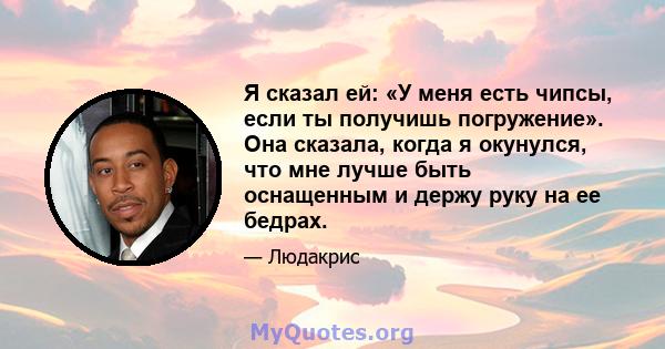 Я сказал ей: «У меня есть чипсы, если ты получишь погружение». Она сказала, когда я окунулся, что мне лучше быть оснащенным и держу руку на ее бедрах.