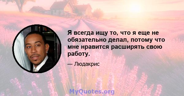 Я всегда ищу то, что я еще не обязательно делал, потому что мне нравится расширять свою работу.