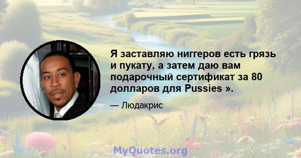 Я заставляю ниггеров есть грязь и пукату, а затем даю вам подарочный сертификат за 80 долларов для Pussies ».