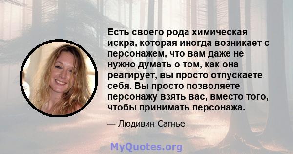 Есть своего рода химическая искра, которая иногда возникает с персонажем, что вам даже не нужно думать о том, как она реагирует, вы просто отпускаете себя. Вы просто позволяете персонажу взять вас, вместо того, чтобы