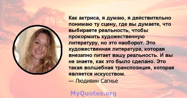 Как актриса, я думаю, я действительно понимаю ту сцену, где вы думаете, что выбираете реальность, чтобы прокормить художественную литературу, но это наоборот. Это художественная литература, которая внезапно питает вашу