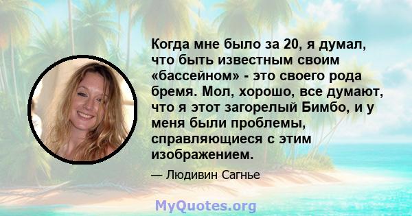 Когда мне было за 20, я думал, что быть известным своим «бассейном» - это своего рода бремя. Мол, хорошо, все думают, что я этот загорелый Бимбо, и у меня были проблемы, справляющиеся с этим изображением.