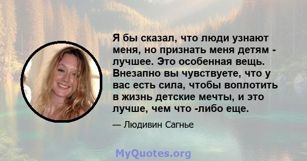 Я бы сказал, что люди узнают меня, но признать меня детям - лучшее. Это особенная вещь. Внезапно вы чувствуете, что у вас есть сила, чтобы воплотить в жизнь детские мечты, и это лучше, чем что -либо еще.