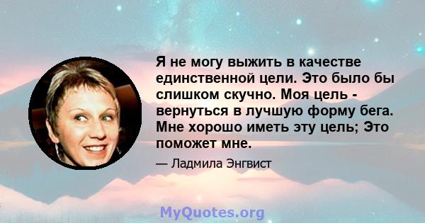 Я не могу выжить в качестве единственной цели. Это было бы слишком скучно. Моя цель - вернуться в лучшую форму бега. Мне хорошо иметь эту цель; Это поможет мне.