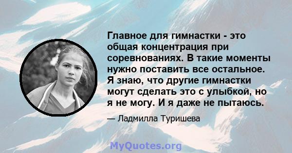 Главное для гимнастки - это общая концентрация при соревнованиях. В такие моменты нужно поставить все остальное. Я знаю, что другие гимнастки могут сделать это с улыбкой, но я не могу. И я даже не пытаюсь.