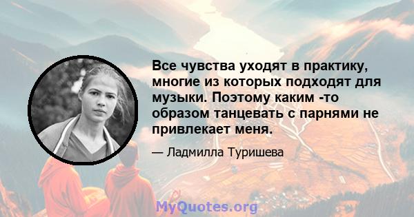 Все чувства уходят в практику, многие из которых подходят для музыки. Поэтому каким -то образом танцевать с парнями не привлекает меня.