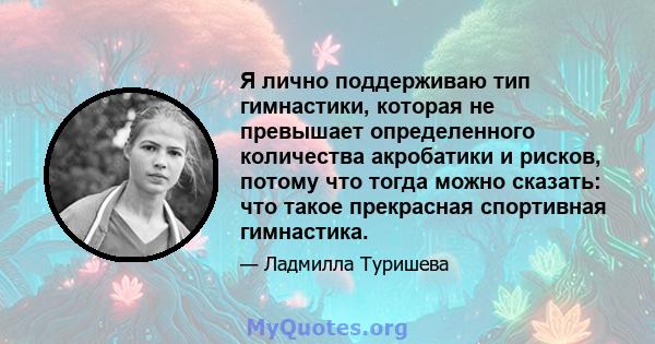 Я лично поддерживаю тип гимнастики, которая не превышает определенного количества акробатики и рисков, потому что тогда можно сказать: что такое прекрасная спортивная гимнастика.