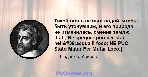 Такой огонь не был водой, чтобы быть утонувшим, и его природа не изменилась, сменив землю. [Lat., Ne spegner puo per star nell'acqua il foco; NE PUO Stato Mutar Per Mutar Loco.]