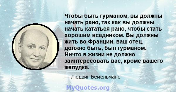 Чтобы быть гурманом, вы должны начать рано, так как вы должны начать кататься рано, чтобы стать хорошим всадником. Вы должны жить во Франции, ваш отец, должно быть, был гурманом. Ничто в жизни не должно заинтересовать