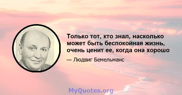 Только тот, кто знал, насколько может быть беспокойная жизнь, очень ценит ее, когда она хорошо