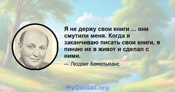 Я не держу свои книги ... они смутили меня. Когда я заканчиваю писать свои книги, я пинаю их в живот и сделал с ними.