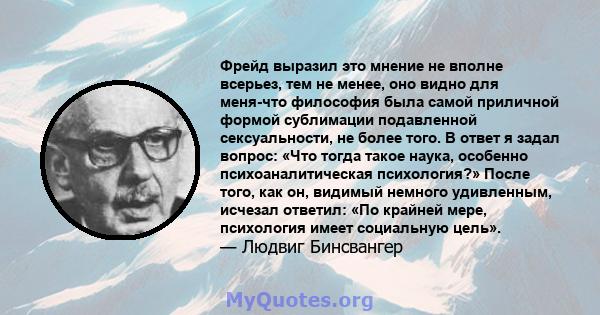 Фрейд выразил это мнение не вполне всерьез, тем не менее, оно видно для меня-что философия была самой приличной формой сублимации подавленной сексуальности, не более того. В ответ я задал вопрос: «Что тогда такое наука, 