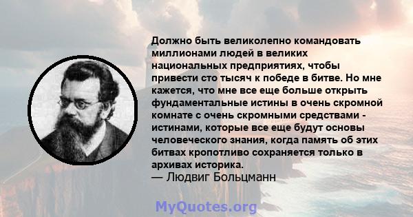 Должно быть великолепно командовать миллионами людей в великих национальных предприятиях, чтобы привести сто тысяч к победе в битве. Но мне кажется, что мне все еще больше открыть фундаментальные истины в очень скромной 