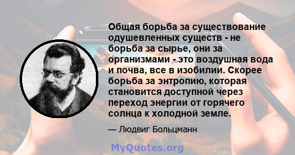 Общая борьба за существование одушевленных существ - не борьба за сырье, они за организмами - это воздушная вода и почва, все в изобилии. Скорее борьба за энтропию, которая становится доступной через переход энергии от