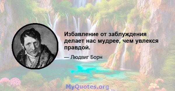 Избавление от заблуждения делает нас мудрее, чем увлекся правдой.