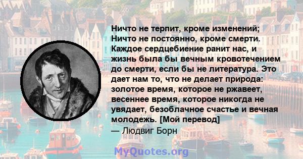 Ничто не терпит, кроме изменений; Ничто не постоянно, кроме смерти. Каждое сердцебиение ранит нас, и жизнь была бы вечным кровотечением до смерти, если бы не литература. Это дает нам то, что не делает природа: золотое