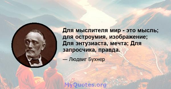 Для мыслителя мир - это мысль; для остроумия, изображение; Для энтузиаста, мечта; Для запросчика, правда.