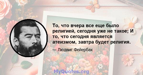 То, что вчера все еще было религией, сегодня уже не такое; И то, что сегодня является атеизмом, завтра будет религия.