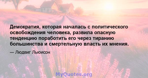 Демократия, которая началась с политического освобождения человека, развила опасную тенденцию поработить его через тиранию большинства и смертельную власть их мнения.