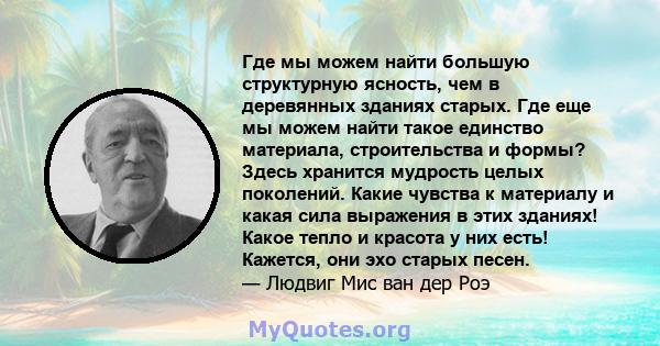 Где мы можем найти большую структурную ясность, чем в деревянных зданиях старых. Где еще мы можем найти такое единство материала, строительства и формы? Здесь хранится мудрость целых поколений. Какие чувства к материалу 