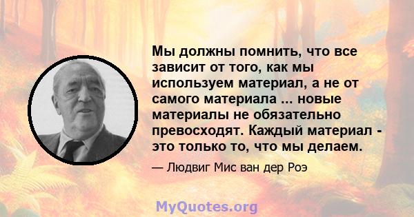 Мы должны помнить, что все зависит от того, как мы используем материал, а не от самого материала ... новые материалы не обязательно превосходят. Каждый материал - это только то, что мы делаем.