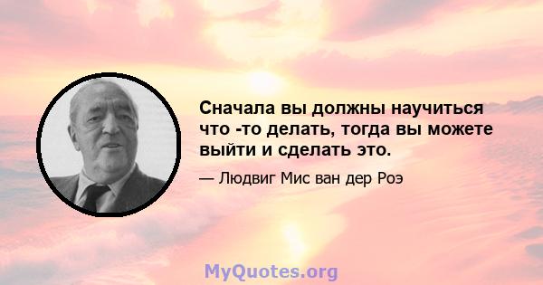 Сначала вы должны научиться что -то делать, тогда вы можете выйти и сделать это.