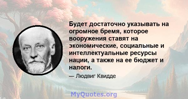 Будет достаточно указывать на огромное бремя, которое вооружения ставят на экономические, социальные и интеллектуальные ресурсы нации, а также на ее бюджет и налоги.