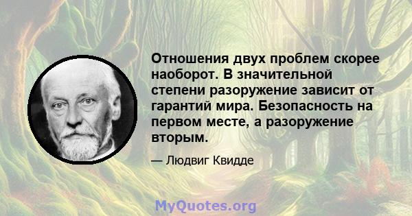 Отношения двух проблем скорее наоборот. В значительной степени разоружение зависит от гарантий мира. Безопасность на первом месте, а разоружение вторым.