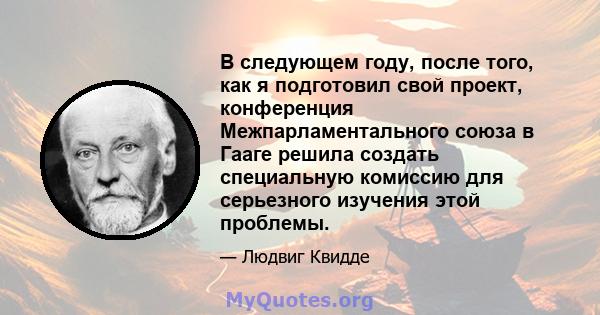 В следующем году, после того, как я подготовил свой проект, конференция Межпарламентального союза в Гааге решила создать специальную комиссию для серьезного изучения этой проблемы.