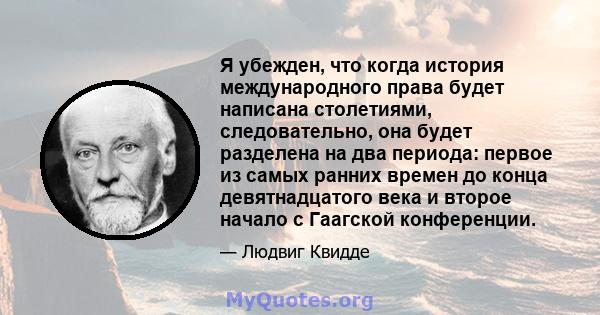 Я убежден, что когда история международного права будет написана столетиями, следовательно, она будет разделена на два периода: первое из самых ранних времен до конца девятнадцатого века и второе начало с Гаагской