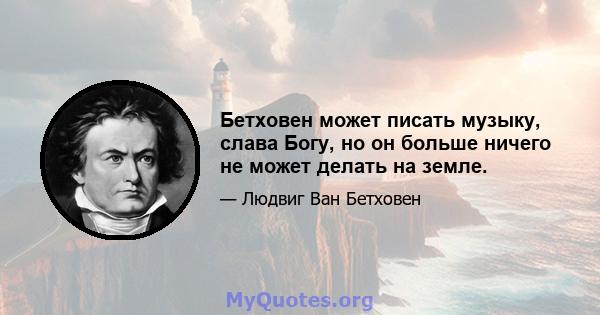 Бетховен может писать музыку, слава Богу, но он больше ничего не может делать на земле.