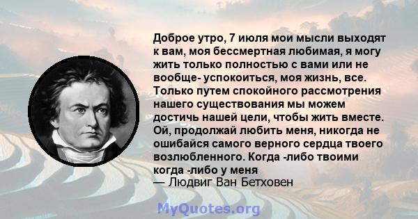 Доброе утро, 7 июля мои мысли выходят к вам, моя бессмертная любимая, я могу жить только полностью с вами или не вообще- успокоиться, моя жизнь, все. Только путем спокойного рассмотрения нашего существования мы можем