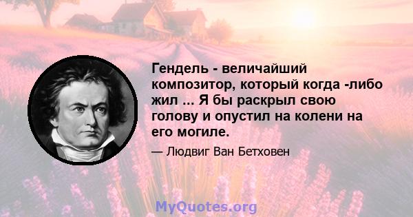 Гендель - величайший композитор, который когда -либо жил ... Я бы раскрыл свою голову и опустил на колени на его могиле.