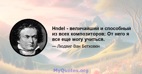 Hndel - величайший и способный из всех композиторов; От него я все еще могу учиться.