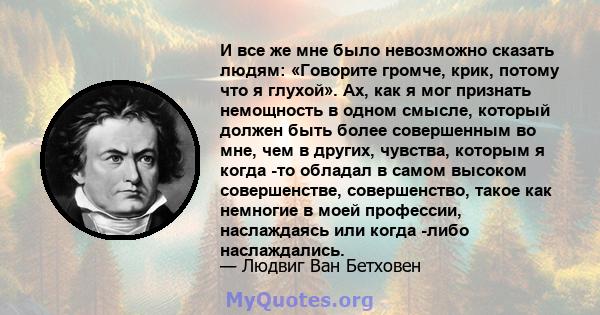 И все же мне было невозможно сказать людям: «Говорите громче, крик, потому что я глухой». Ах, как я мог признать немощность в одном смысле, который должен быть более совершенным во мне, чем в других, чувства, которым я