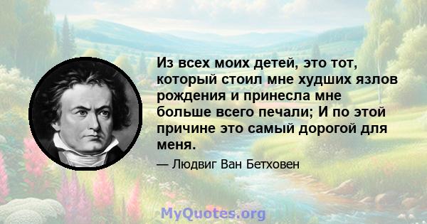 Из всех моих детей, это тот, который стоил мне худших язлов рождения и принесла мне больше всего печали; И по этой причине это самый дорогой для меня.