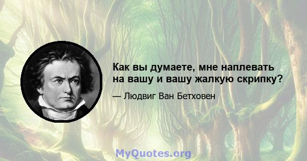 Как вы думаете, мне наплевать на вашу и вашу жалкую скрипку?